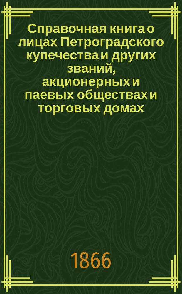 Справочная книга о лицах Петроградского купечества и других званий, акционерных и паевых обществах и торговых домах, получивших... сословные свидетельства по 1-й и 2-й гильдиям, промысловые свидетельства 1 и 2 разрядов на торговые предприятия, 1-5 разрядов на промышленные предприятия, 2 и 3 разрядов на личные промысловые занятия... на 1866 год