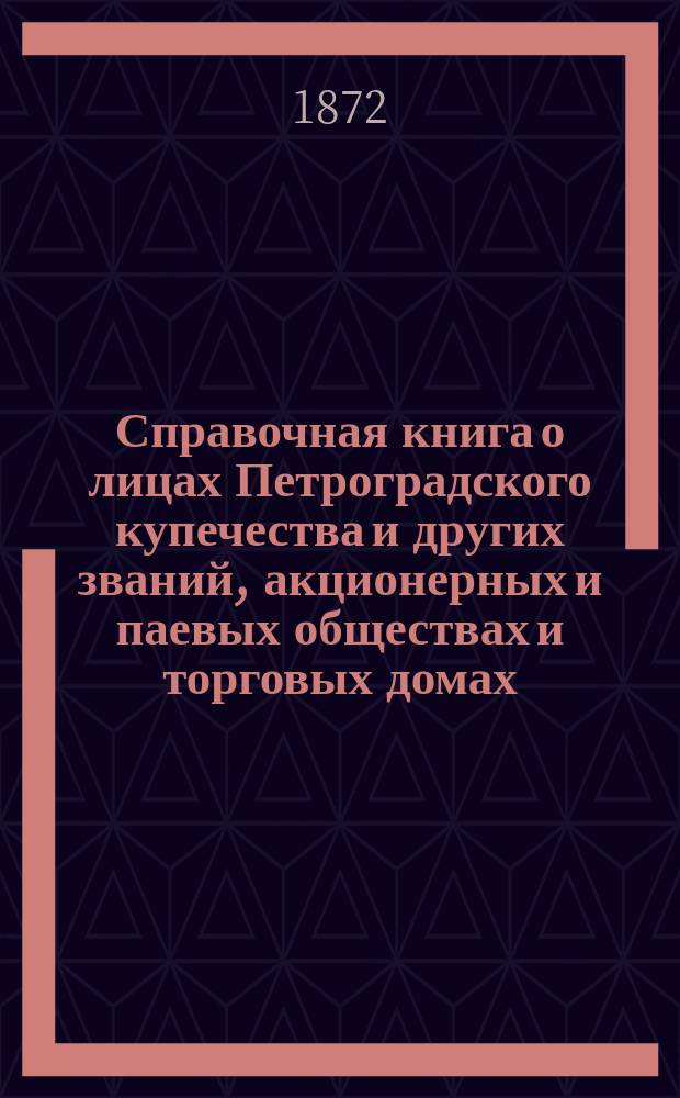 Справочная книга о лицах Петроградского купечества и других званий, акционерных и паевых обществах и торговых домах, получивших... сословные свидетельства по 1-й и 2-й гильдиям, промысловые свидетельства 1 и 2 разрядов на торговые предприятия, 1-5 разрядов на промышленные предприятия, 2 и 3 разрядов на личные промысловые занятия... на 1872 год