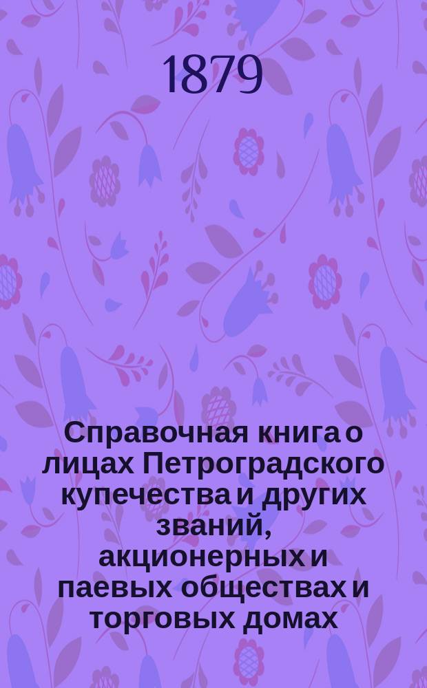 Справочная книга о лицах Петроградского купечества и других званий, акционерных и паевых обществах и торговых домах, получивших... сословные свидетельства по 1-й и 2-й гильдиям, промысловые свидетельства 1 и 2 разрядов на торговые предприятия, 1-5 разрядов на промышленные предприятия, 2 и 3 разрядов на личные промысловые занятия... в 1879 году