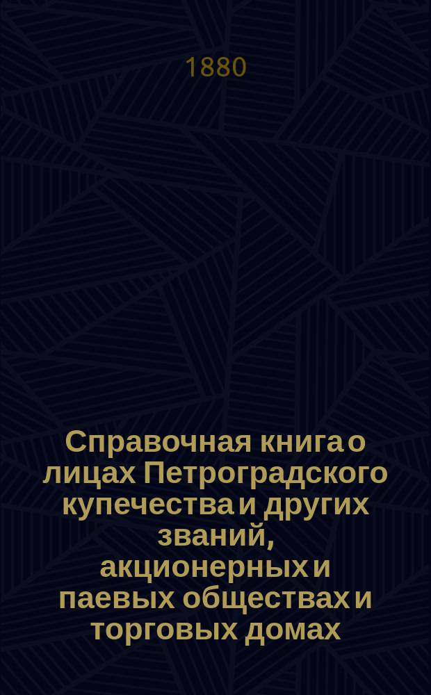 Справочная книга о лицах Петроградского купечества и других званий, акционерных и паевых обществах и торговых домах, получивших... сословные свидетельства по 1-й и 2-й гильдиям, промысловые свидетельства 1 и 2 разрядов на торговые предприятия, 1-5 разрядов на промышленные предприятия, 2 и 3 разрядов на личные промысловые занятия... в 1880 году