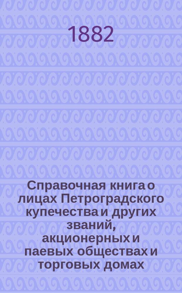 Справочная книга о лицах Петроградского купечества и других званий, акционерных и паевых обществах и торговых домах, получивших... сословные свидетельства по 1-й и 2-й гильдиям, промысловые свидетельства 1 и 2 разрядов на торговые предприятия, 1-5 разрядов на промышленные предприятия, 2 и 3 разрядов на личные промысловые занятия... в 1882 году