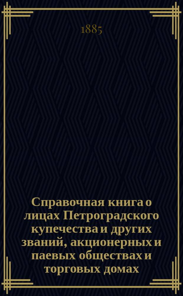Справочная книга о лицах Петроградского купечества и других званий, акционерных и паевых обществах и торговых домах, получивших... сословные свидетельства по 1-й и 2-й гильдиям, промысловые свидетельства 1 и 2 разрядов на торговые предприятия, 1-5 разрядов на промышленные предприятия, 2 и 3 разрядов на личные промысловые занятия... в 1885 году