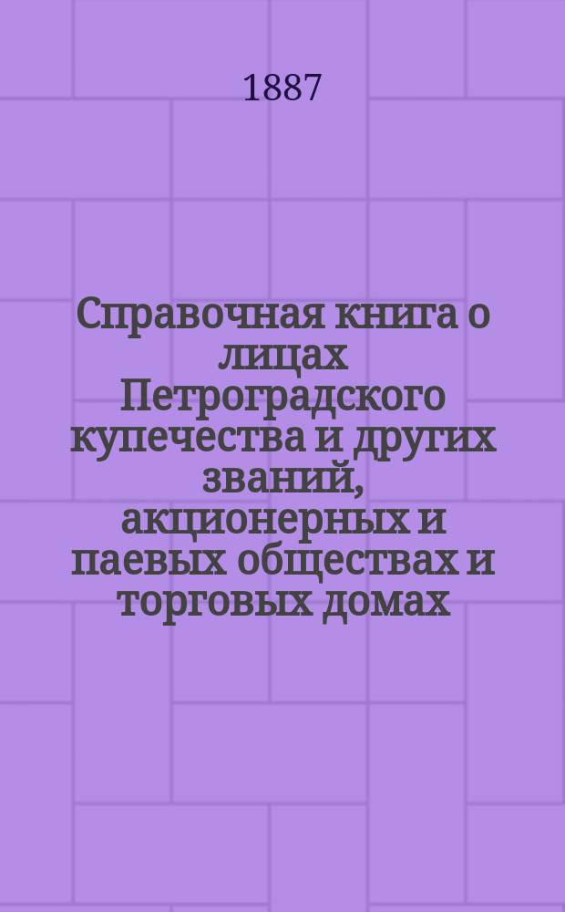 Справочная книга о лицах Петроградского купечества и других званий, акционерных и паевых обществах и торговых домах, получивших... сословные свидетельства по 1-й и 2-й гильдиям, промысловые свидетельства 1 и 2 разрядов на торговые предприятия, 1-5 разрядов на промышленные предприятия, 2 и 3 разрядов на личные промысловые занятия... в 1887 году