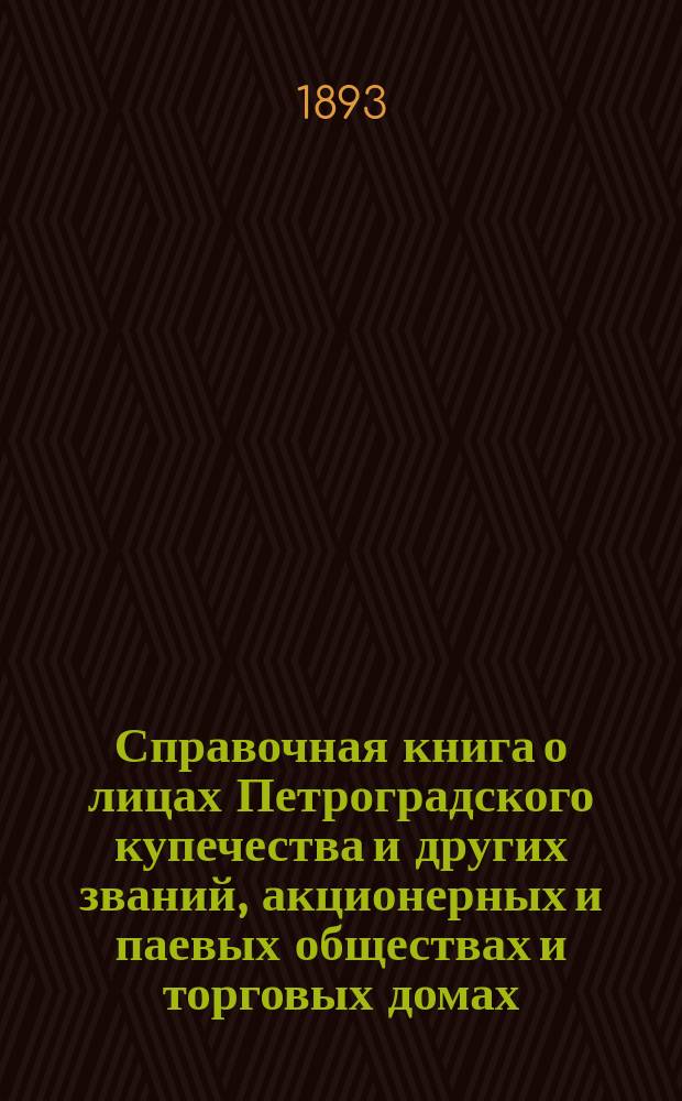 Справочная книга о лицах Петроградского купечества и других званий, акционерных и паевых обществах и торговых домах, получивших... сословные свидетельства по 1-й и 2-й гильдиям, промысловые свидетельства 1 и 2 разрядов на торговые предприятия, 1-5 разрядов на промышленные предприятия, 2 и 3 разрядов на личные промысловые занятия... [на 1893 год]
