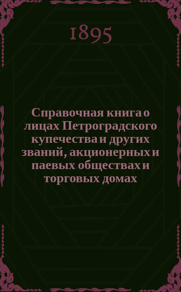 Справочная книга о лицах Петроградского купечества и других званий, акционерных и паевых обществах и торговых домах, получивших... сословные свидетельства по 1-й и 2-й гильдиям, промысловые свидетельства 1 и 2 разрядов на торговые предприятия, 1-5 разрядов на промышленные предприятия, 2 и 3 разрядов на личные промысловые занятия... [на 1895 год]