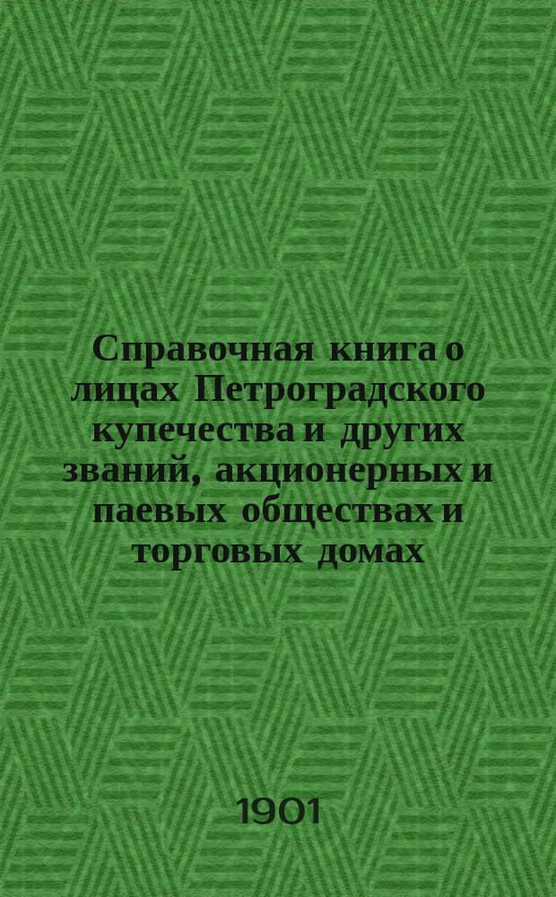 Справочная книга о лицах Петроградского купечества и других званий, акционерных и паевых обществах и торговых домах, получивших... сословные свидетельства по 1-й и 2-й гильдиям, промысловые свидетельства 1 и 2 разрядов на торговые предприятия, 1-5 разрядов на промышленные предприятия, 2 и 3 разрядов на личные промысловые занятия... [на 1901 г.]