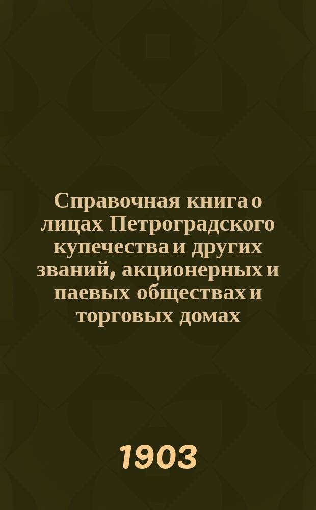 Справочная книга о лицах Петроградского купечества и других званий, акционерных и паевых обществах и торговых домах, получивших... сословные свидетельства по 1-й и 2-й гильдиям, промысловые свидетельства 1 и 2 разрядов на торговые предприятия, 1-5 разрядов на промышленные предприятия, 2 и 3 разрядов на личные промысловые занятия... [на 1903 г.]