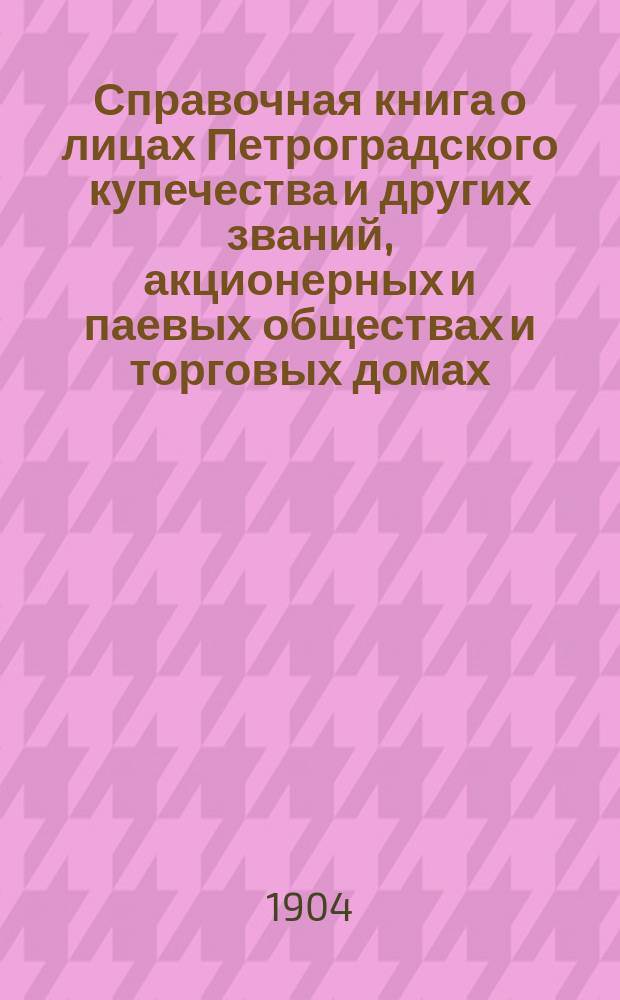 Справочная книга о лицах Петроградского купечества и других званий, акционерных и паевых обществах и торговых домах, получивших... сословные свидетельства по 1-й и 2-й гильдиям, промысловые свидетельства 1 и 2 разрядов на торговые предприятия, 1-5 разрядов на промышленные предприятия, 2 и 3 разрядов на личные промысловые занятия... [на 1904 г.]