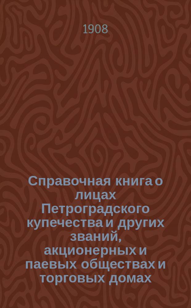Справочная книга о лицах Петроградского купечества и других званий, акционерных и паевых обществах и торговых домах, получивших... сословные свидетельства по 1-й и 2-й гильдиям, промысловые свидетельства 1 и 2 разрядов на торговые предприятия, 1-5 разрядов на промышленные предприятия, 2 и 3 разрядов на личные промысловые занятия... [на 1908 г.]