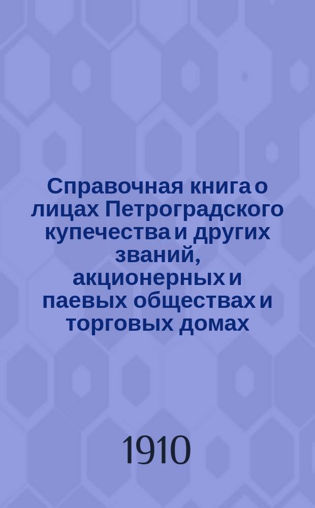 Справочная книга о лицах Петроградского купечества и других званий, акционерных и паевых обществах и торговых домах, получивших... сословные свидетельства по 1-й и 2-й гильдиям, промысловые свидетельства 1 и 2 разрядов на торговые предприятия, 1-5 разрядов на промышленные предприятия, 2 и 3 разрядов на личные промысловые занятия... [на 1910 г.]