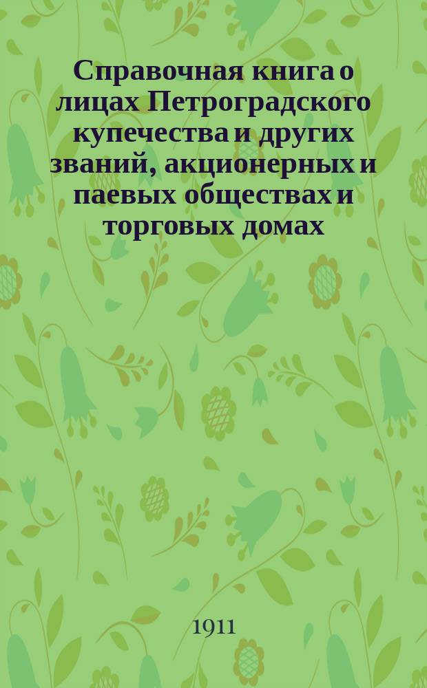 Справочная книга о лицах Петроградского купечества и других званий, акционерных и паевых обществах и торговых домах, получивших... сословные свидетельства по 1-й и 2-й гильдиям, промысловые свидетельства 1 и 2 разрядов на торговые предприятия, 1-5 разрядов на промышленные предприятия, 2 и 3 разрядов на личные промысловые занятия... [на 1911 г.]
