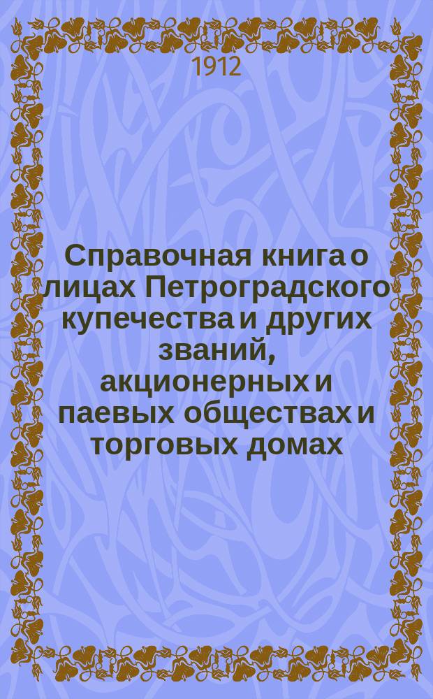 Справочная книга о лицах Петроградского купечества и других званий, акционерных и паевых обществах и торговых домах, получивших... сословные свидетельства по 1-й и 2-й гильдиям, промысловые свидетельства 1 и 2 разрядов на торговые предприятия, 1-5 разрядов на промышленные предприятия, 2 и 3 разрядов на личные промысловые занятия... [на 1912 г.]