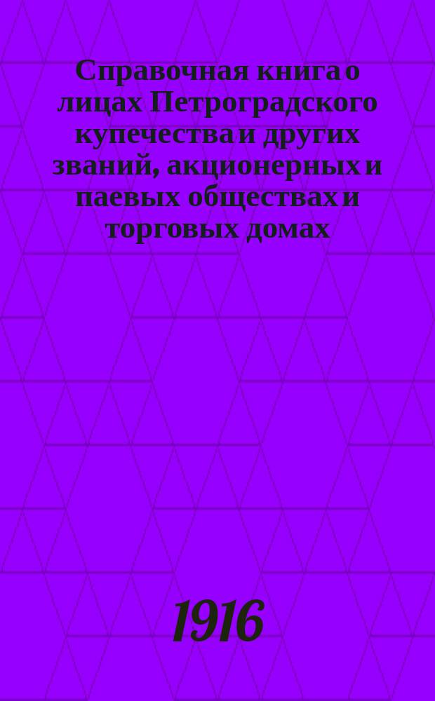 Справочная книга о лицах Петроградского купечества и других званий, акционерных и паевых обществах и торговых домах, получивших... сословные свидетельства по 1-й и 2-й гильдиям, промысловые свидетельства 1 и 2 разрядов на торговые предприятия, 1-5 разрядов на промышленные предприятия, 2 и 3 разрядов на личные промысловые занятия... [на 1916 год]