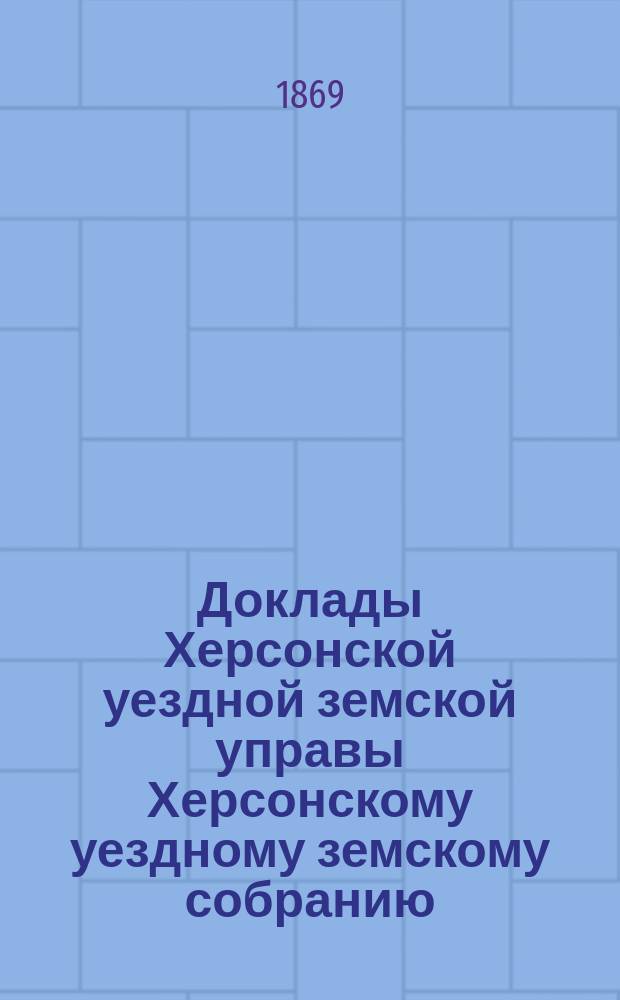 Доклады Херсонской уездной земской управы Херсонскому уездному земскому собранию... созыва 1869 года