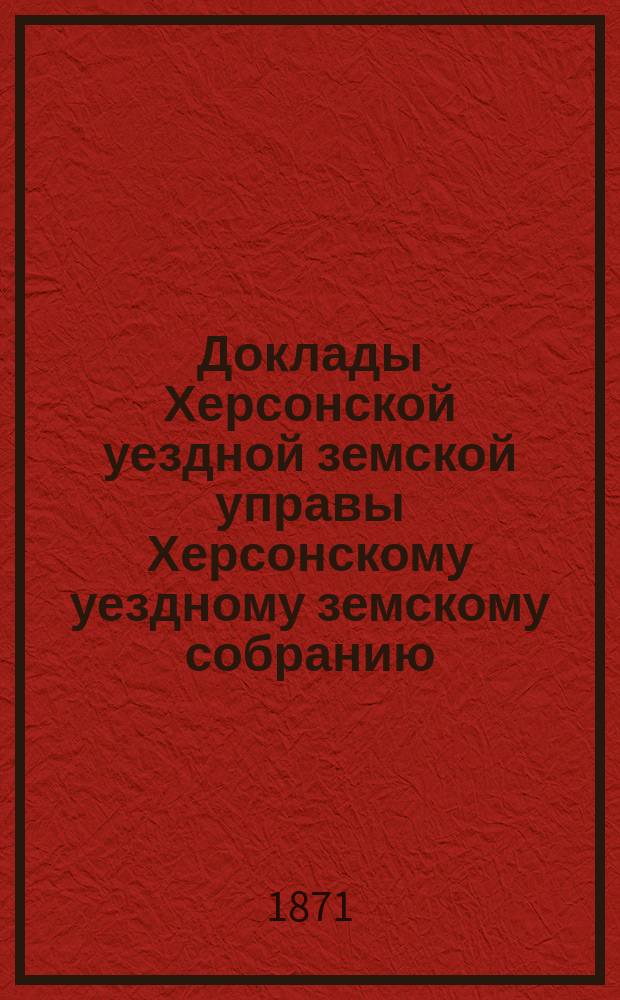 Доклады Херсонской уездной земской управы Херсонскому уездному земскому собранию... созыва 1871 года