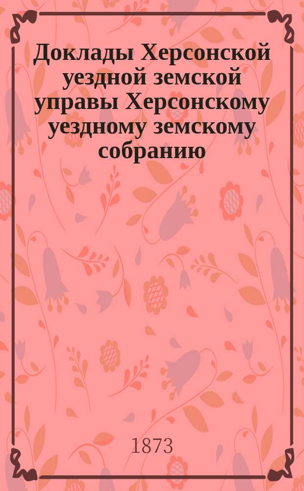 Доклады Херсонской уездной земской управы Херсонскому уездному земскому собранию... созыва 1873 года