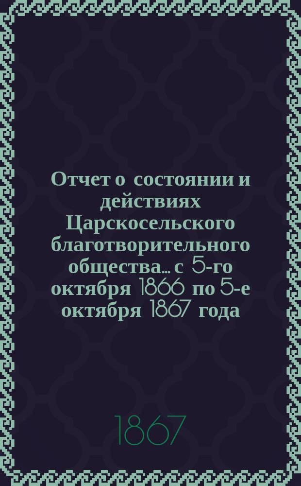 Отчет о состоянии и действиях Царскосельского благотворительного общества... с 5-го октября 1866 по 5-е октября 1867 года
