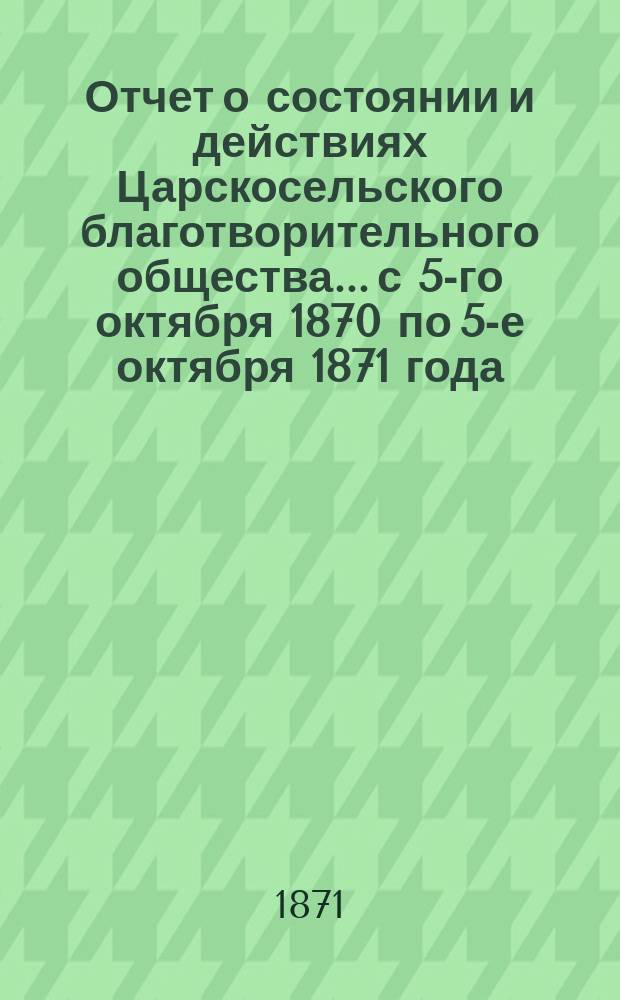 Отчет о состоянии и действиях Царскосельского благотворительного общества... с 5-го октября 1870 по 5-е октября 1871 года
