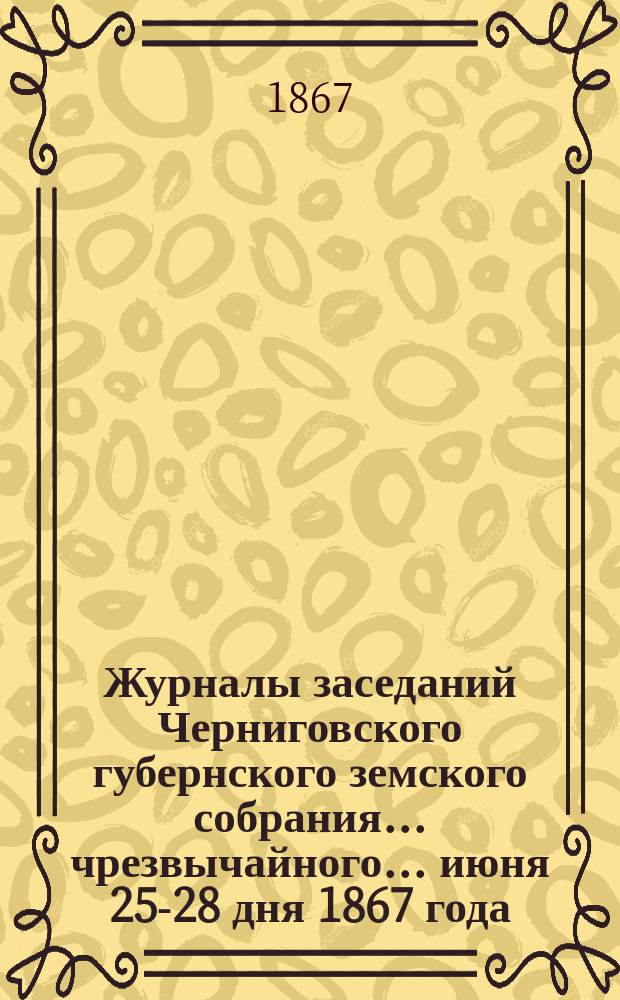 Журналы заседаний Черниговского губернского земского собрания... чрезвычайного... июня 25-28 дня 1867 года
