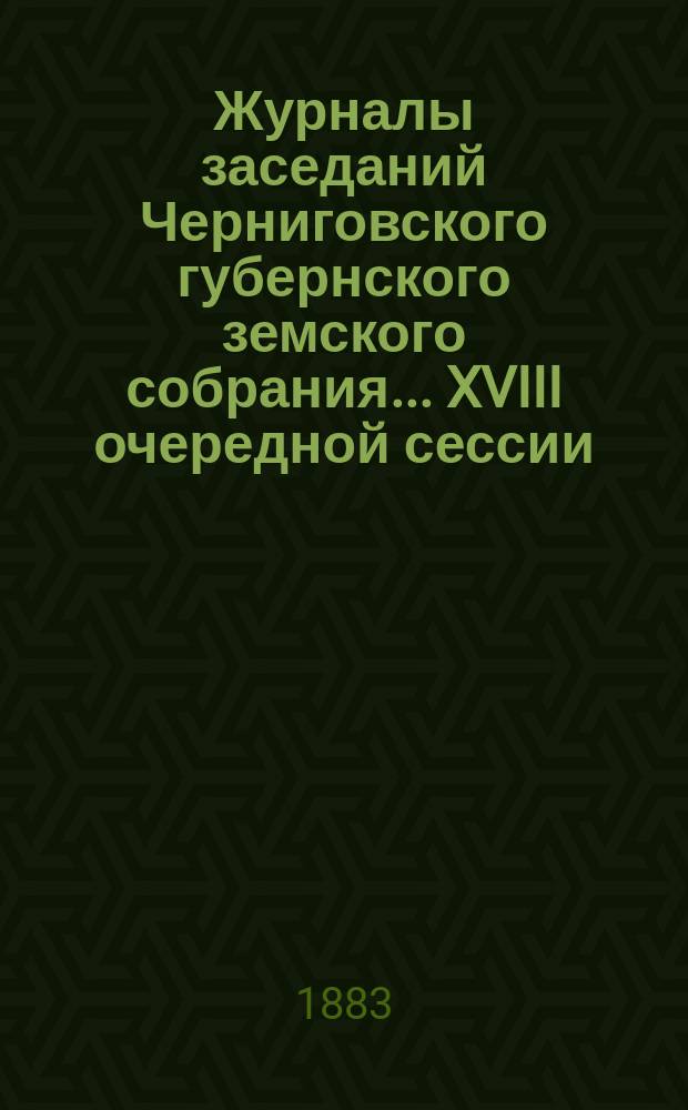 Журналы заседаний Черниговского губернского земского собрания... XVIII очередной сессии (с 11-го по 14-е декабря 1882 года)