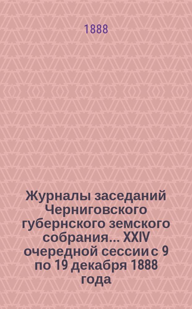 Журналы заседаний Черниговского губернского земского собрания... XXIV очередной сессии с 9 по 19 декабря 1888 года