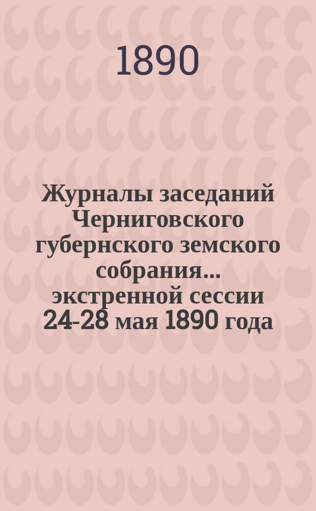 Журналы заседаний Черниговского губернского земского собрания... экстренной сессии 24-28 мая 1890 года