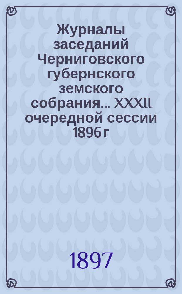 Журналы заседаний Черниговского губернского земского собрания... XXXII очередной сессии 1896 г., состоявшейся 15-28 февраля 1897 года