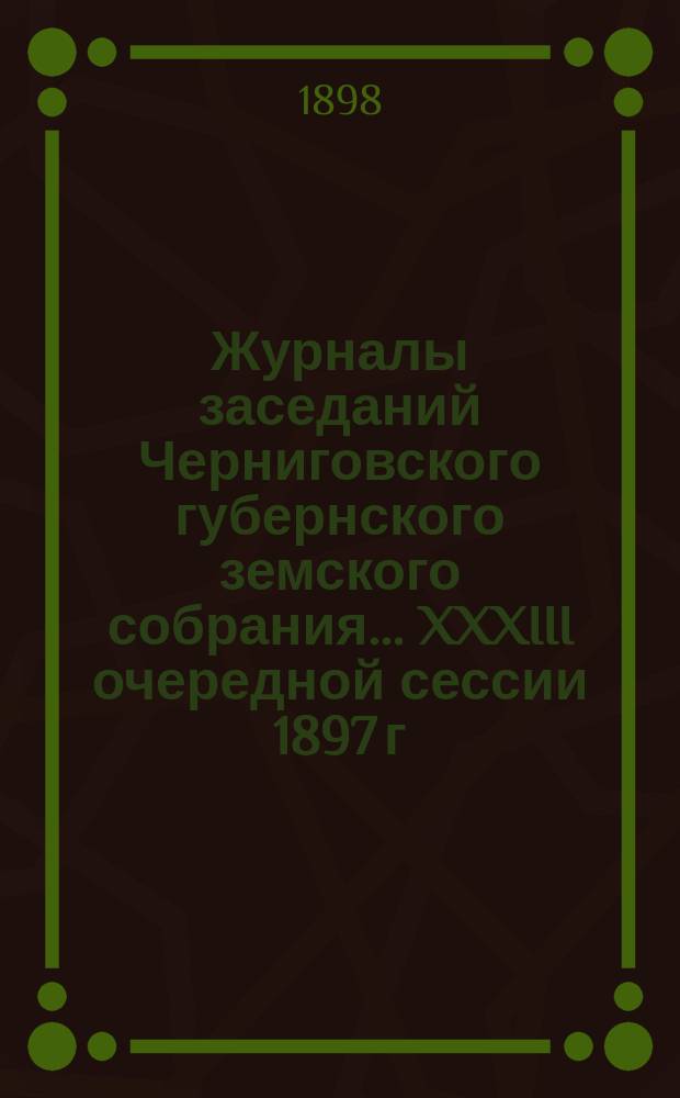 Журналы заседаний Черниговского губернского земского собрания... XXXIII очередной сессии 1897 г. с 17-го января по 1-е февраля 1898 г.