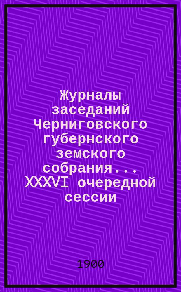 Журналы заседаний Черниговского губернского земского собрания... XXXVI очередной сессии (с 10 по 27 ноября 1900 года)