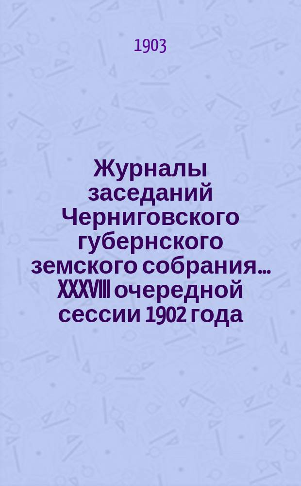 Журналы заседаний Черниговского губернского земского собрания... XXXVIII очередной сессии 1902 года (26 ноября - 11 декабря)