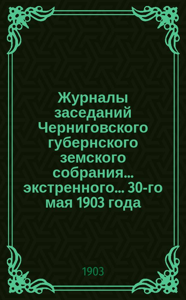 Журналы заседаний Черниговского губернского земского собрания... экстренного... 30-го мая 1903 года