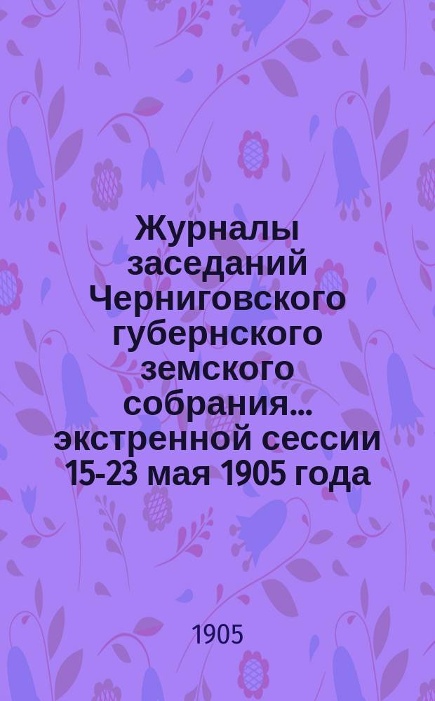 Журналы заседаний Черниговского губернского земского собрания... экстренной сессии 15-23 мая 1905 года
