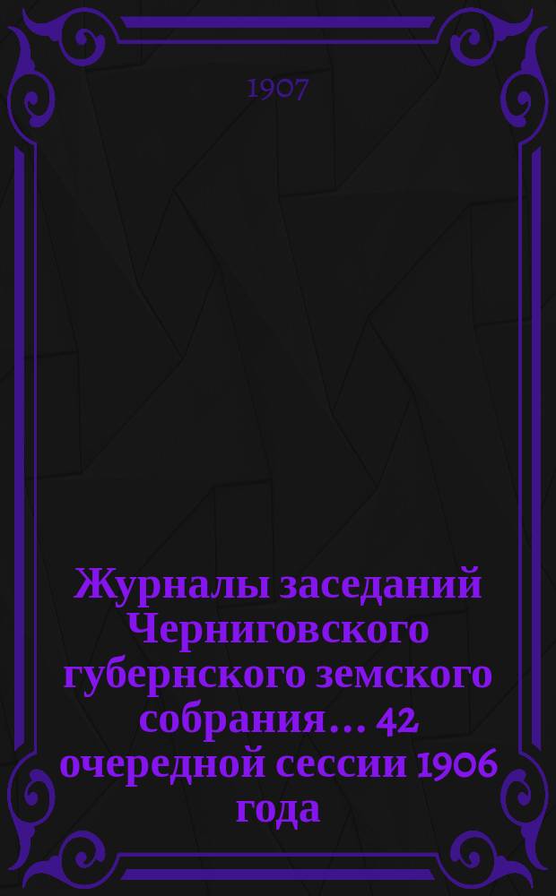 Журналы заседаний Черниговского губернского земского собрания... 42 очередной сессии 1906 года (26 ноября - 11 декабря)