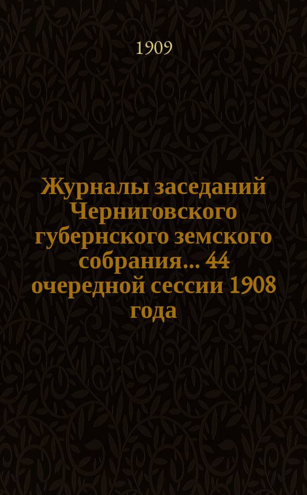 Журналы заседаний Черниговского губернского земского собрания... 44 очередной сессии 1908 года, состоявшейся 4-17 января 1909 года