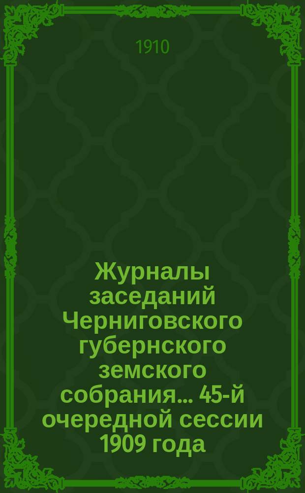 Журналы заседаний Черниговского губернского земского собрания... 45-й очередной сессии 1909 года, состоявшейся 26 ноября - 9 декабря 1909 г.