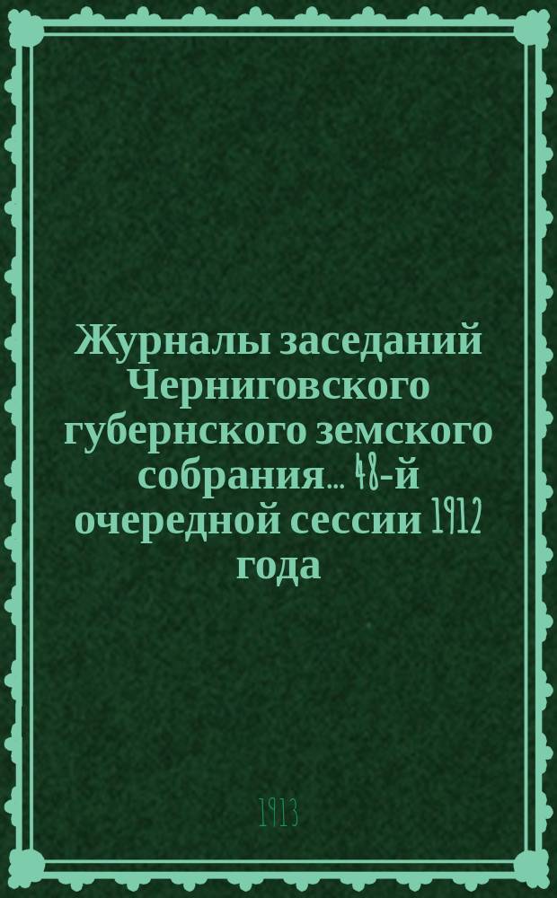 Журналы заседаний Черниговского губернского земского собрания... 48-й очередной сессии 1912 года, состоявшейся 15-25 января 1913 г.