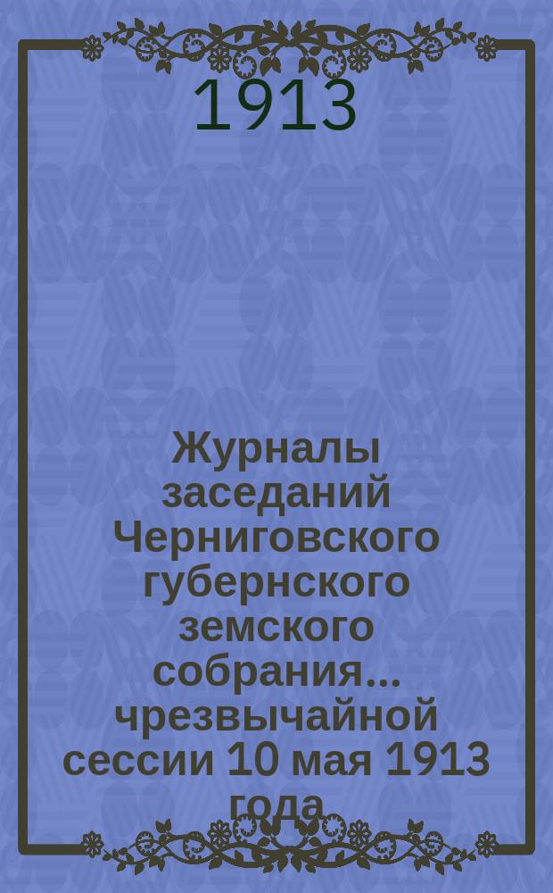 Журналы заседаний Черниговского губернского земского собрания... чрезвычайной сессии 10 мая 1913 года