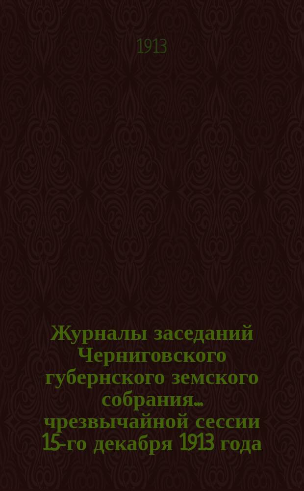 Журналы заседаний Черниговского губернского земского собрания... чрезвычайной сессии 15-го декабря 1913 года