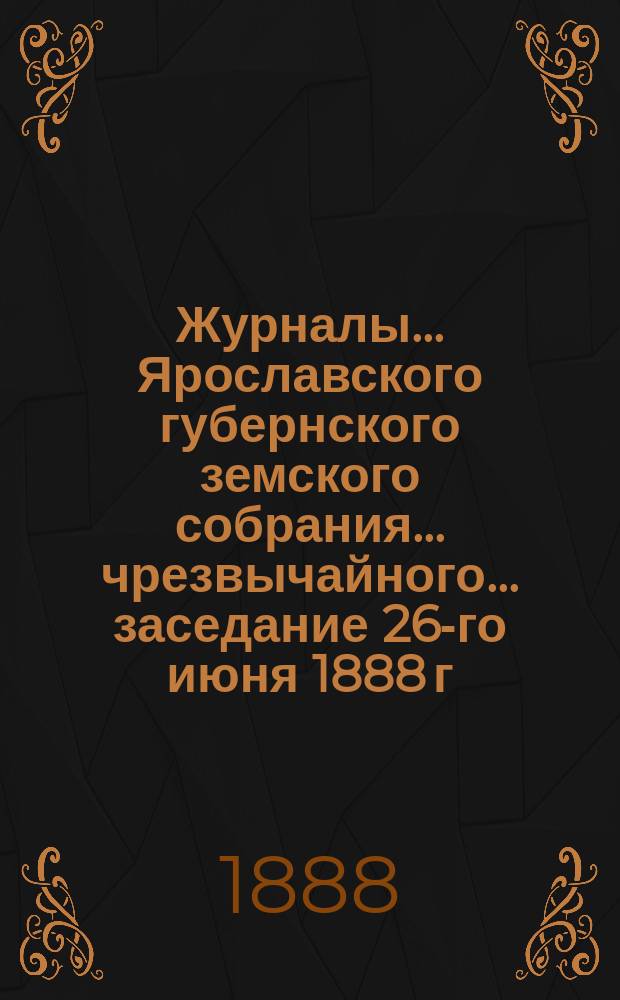 Журналы... Ярославского губернского земского собрания... чрезвычайного... заседание 26-го июня 1888 г.