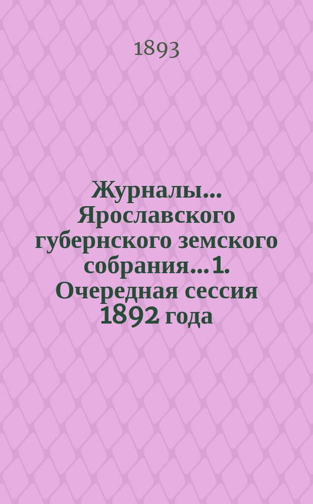 Журналы... Ярославского губернского земского собрания... 1. Очередная сессия 1892 года : 1. Очередная сессия 1892 года ; 2. Экстренное заседание 24-го января 1893 г.
