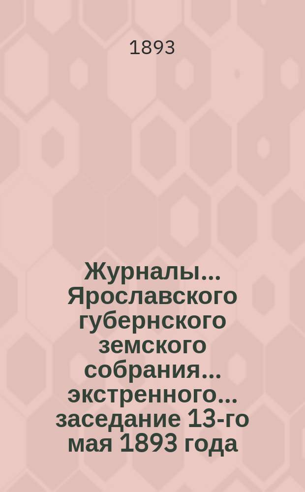 Журналы... Ярославского губернского земского собрания... экстренного... заседание 13-го мая 1893 года