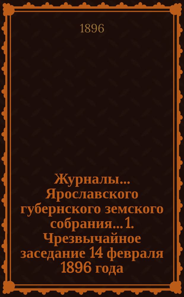 Журналы... Ярославского губернского земского собрания... 1. Чрезвычайное заседание 14 февраля 1896 года : 1. Чрезвычайное заседание 14 февраля 1896 года ; 2. Чрезвычайное заседание 29 июля 1896 года