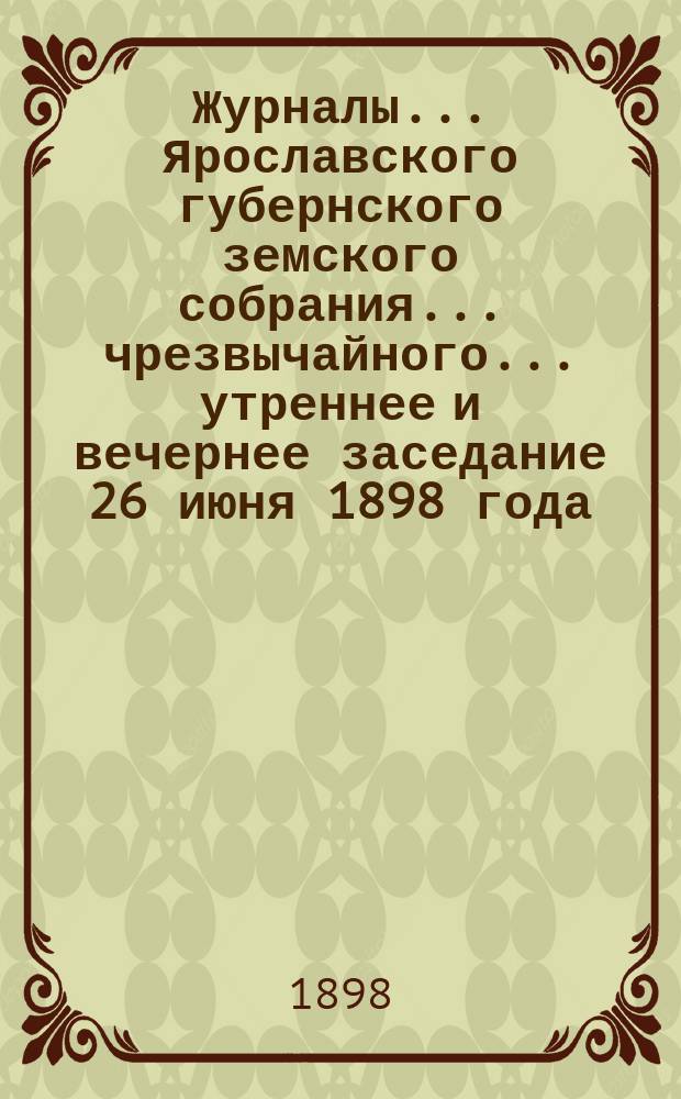 Журналы... Ярославского губернского земского собрания... чрезвычайного... утреннее и вечернее заседание 26 июня 1898 года