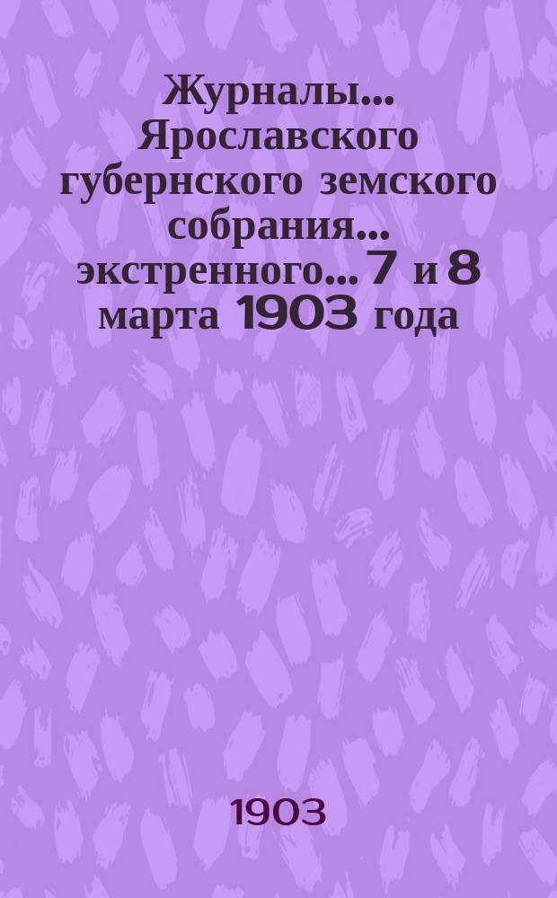 Журналы... Ярославского губернского земского собрания... экстренного... 7 и 8 марта 1903 года : экстренного... 7 и 8 марта 1903 года ; Доклады Губернской земской управы