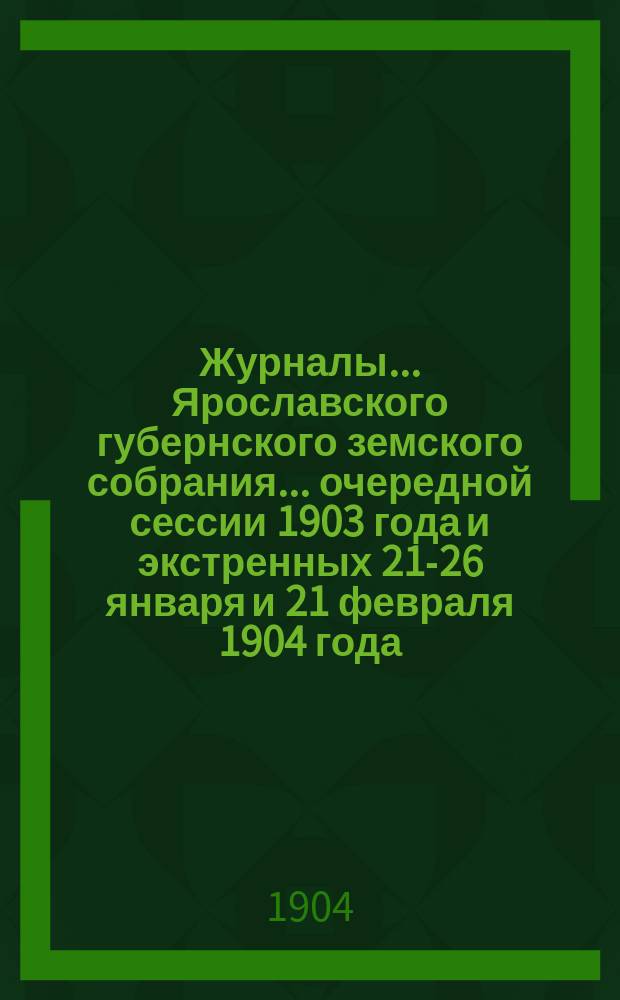Журналы... Ярославского губернского земского собрания... очередной сессии 1903 года и экстренных 21-26 января и 21 февраля 1904 года