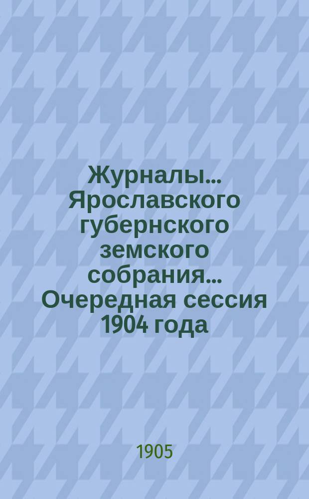 Журналы... Ярославского губернского земского собрания... Очередная сессия 1904 года