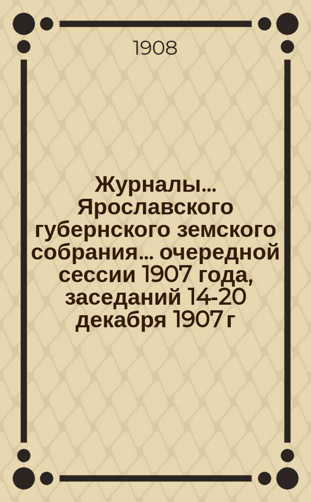 Журналы... Ярославского губернского земского собрания... очередной сессии 1907 года, заседаний 14-20 декабря 1907 г. и 14-18 января 1908 г.