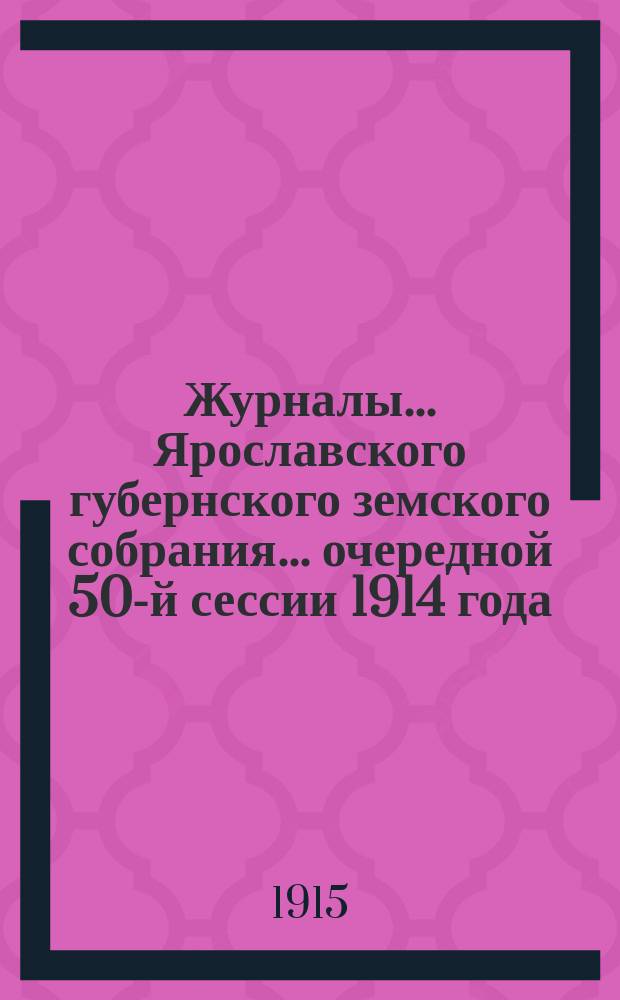 Журналы... Ярославского губернского земского собрания... очередной 50-й сессии [1914] года