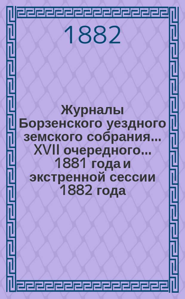 Журналы Борзенского уездного земского собрания... XVII очередного... 1881 года и экстренной сессии 1882 года, с 12-го по 15-е января