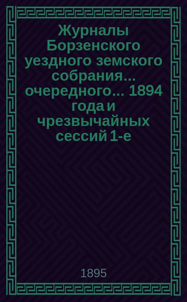 Журналы Борзенского уездного земского собрания... очередного... 1894 года и чрезвычайных сессий 1-е, 21-го мая, 2-е, 21-го декабря 1894 года и 3-е, 15 апреля 1895 года